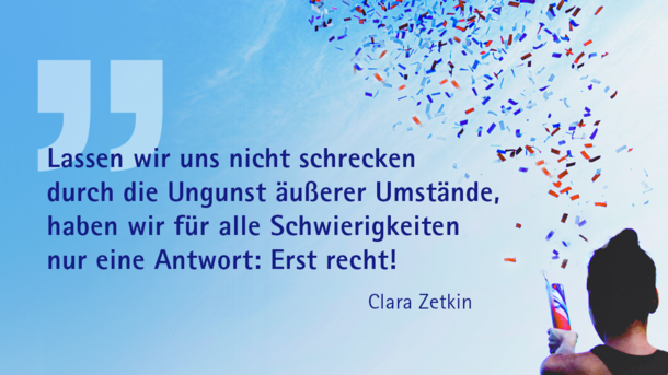 "Lassen wir uns nicht schrecken durch die Ungunst äußerer Umstände, haben wir für alle Schwierigkeiten nur eine Antwort: Erst recht!" Clara Zetkin